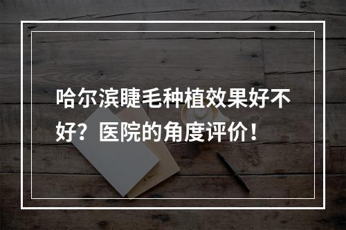 哈尔滨睫毛种植效果好不好？医院的角度评价！