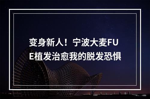 变身新人！宁波大麦FUE植发治愈我的脱发恐惧