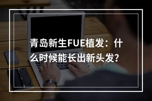 青岛新生FUE植发：什么时候能长出新头发？