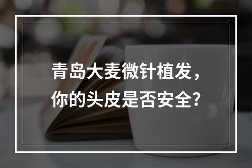 青岛大麦微针植发，你的头皮是否安全？