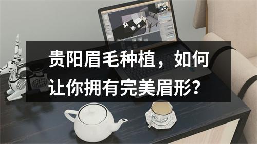 贵阳眉毛种植，如何让你拥有完美眉形？