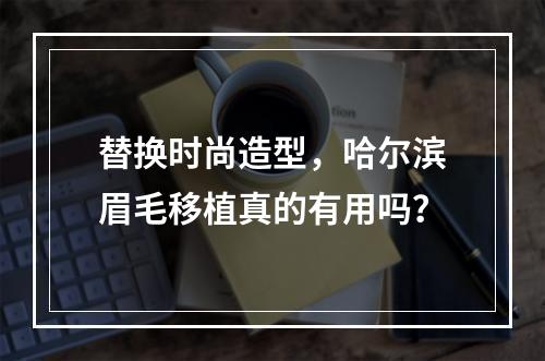 替换时尚造型，哈尔滨眉毛移植真的有用吗？