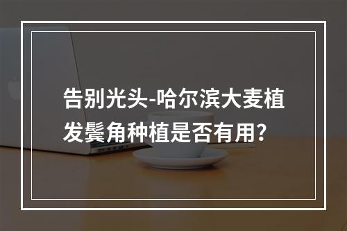 告别光头-哈尔滨大麦植发鬓角种植是否有用？