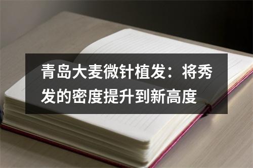 青岛大麦微针植发：将秀发的密度提升到新高度