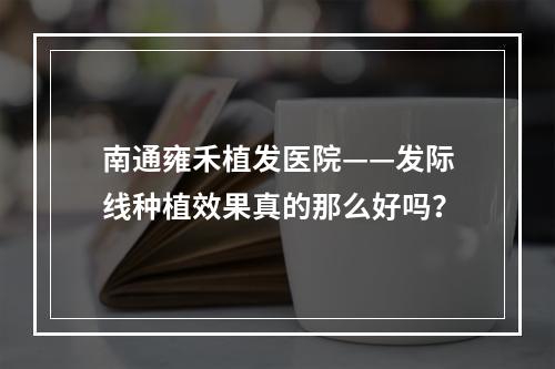 南通雍禾植发医院——发际线种植效果真的那么好吗？