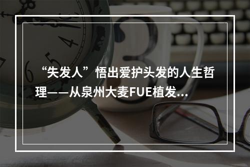 “失发人”悟出爱护头发的人生哲理——从泉州大麦FUE植发5000个毛囊谈起