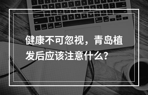 健康不可忽视，青岛植发后应该注意什么？