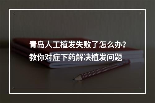 青岛人工植发失败了怎么办？教你对症下药解决植发问题