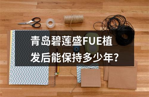 青岛碧莲盛FUE植发后能保持多少年？