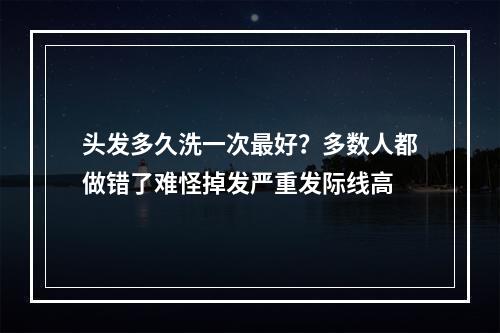 头发多久洗一次最好？多数人都做错了难怪掉发严重发际线高