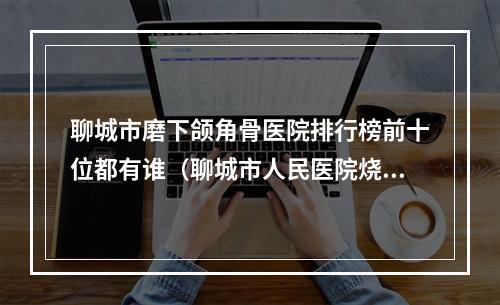 聊城市磨下颌角骨医院排行榜前十位都有谁（聊城市人民医院烧伤整形外科实力稳中求胜）