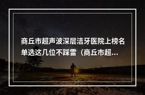 商丘市超声波深层洁牙医院上榜名单选这几位不踩雷（商丘市超声波深层洁牙口腔医院网友点评好）