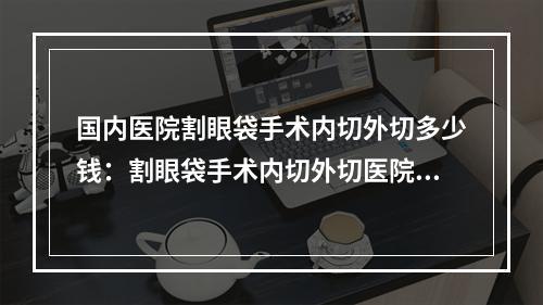 国内医院割眼袋手术内切外切多少钱：割眼袋手术内切外切医院前50强抢先看