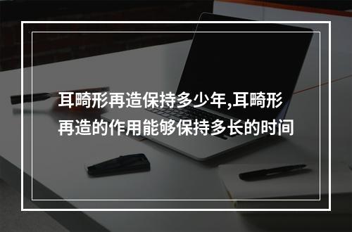 耳畸形再造保持多少年,耳畸形再造的作用能够保持多长的时间