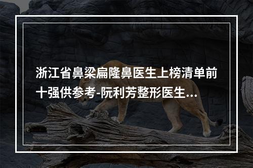 浙江省鼻梁扁隆鼻医生上榜清单前十强供参考-阮利芳整形医生私立医美专家也有靠谱