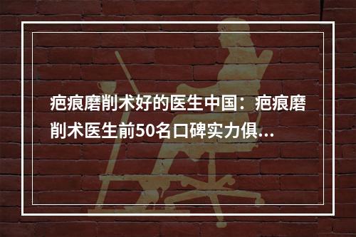 疤痕磨削术好的医生中国：疤痕磨削术医生前50名口碑实力俱佳