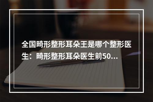 全国畸形整形耳朵王是哪个整形医生：畸形整形耳朵医生前50名都有哪些