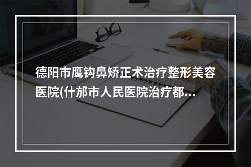 德阳市鹰钩鼻矫正术治疗整形美容医院(什邡市人民医院治疗都实惠)