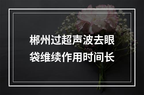 郴州过超声波去眼袋维续作用时间长