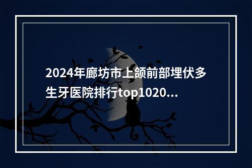 2024年廊坊市上颌前部埋伏多生牙医院排行top102023版发布-廊坊市上颌前部埋伏多生牙口腔医院