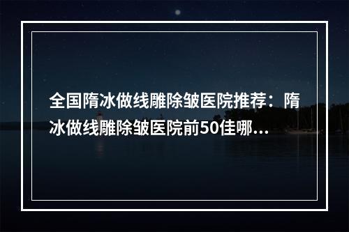 全国隋冰做线雕除皱医院推荐：隋冰做线雕除皱医院前50佳哪个好还便宜