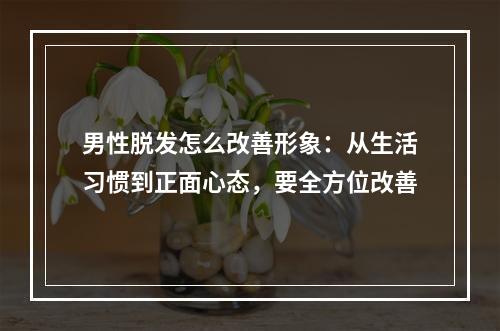 男性脱发怎么改善形象：从生活习惯到正面心态，要全方位改善