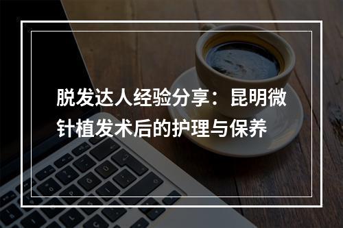 脱发达人经验分享：昆明微针植发术后的护理与保养