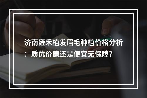 济南雍禾植发眉毛种植价格分析：质优价廉还是便宜无保障？