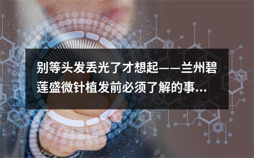 别等头发丢光了才想起——兰州碧莲盛微针植发前必须了解的事项