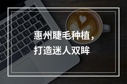 惠州睫毛种植，打造迷人双眸