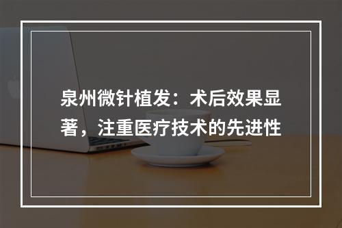 泉州微针植发：术后效果显著，注重医疗技术的先进性