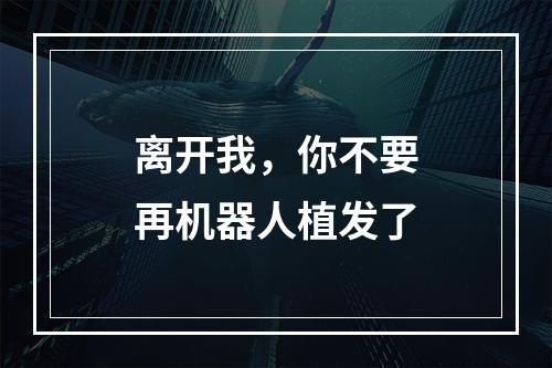 离开我，你不要再机器人植发了