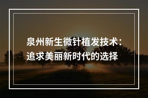 泉州新生微针植发技术：追求美丽新时代的选择