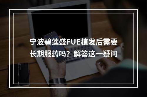 宁波碧莲盛FUE植发后需要长期服药吗？解答这一疑问