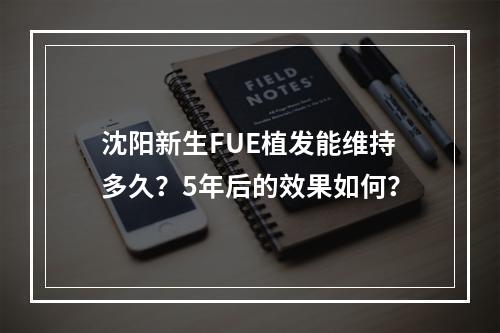 沈阳新生FUE植发能维持多久？5年后的效果如何？