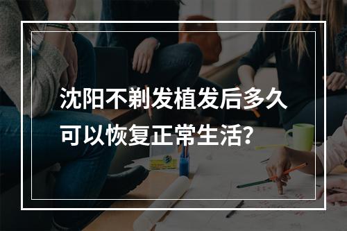 沈阳不剃发植发后多久可以恢复正常生活？