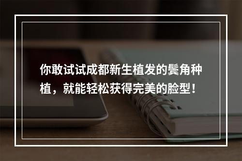 你敢试试成都新生植发的鬓角种植，就能轻松获得完美的脸型！