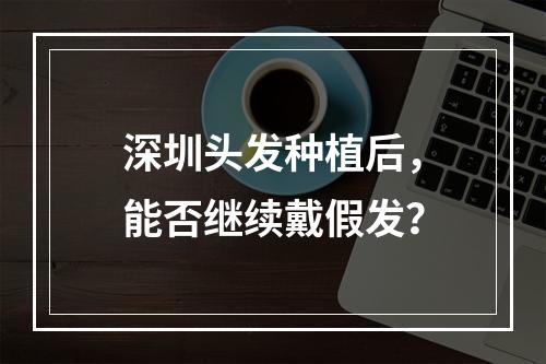 深圳头发种植后，能否继续戴假发？