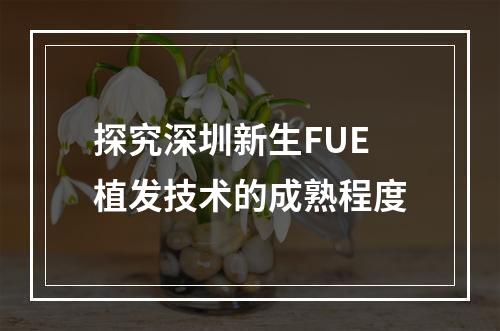 探究深圳新生FUE植发技术的成熟程度