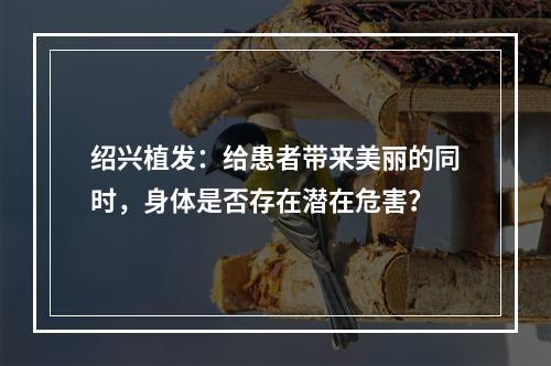 绍兴植发：给患者带来美丽的同时，身体是否存在潜在危害？