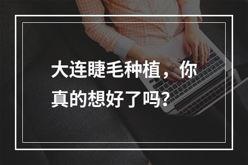 大连睫毛种植，你真的想好了吗？