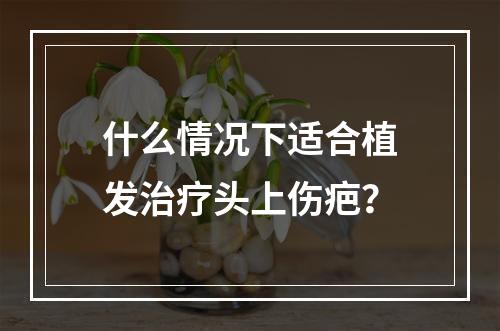 什么情况下适合植发治疗头上伤疤？