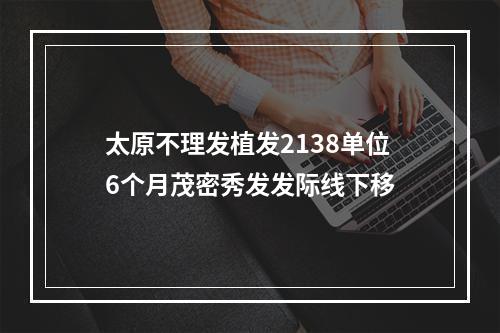 太原不理发植发2138单位6个月茂密秀发发际线下移