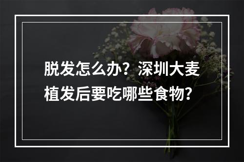 脱发怎么办？深圳大麦植发后要吃哪些食物？