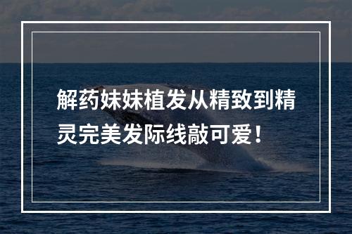 解药妹妹植发从精致到精灵完美发际线敲可爱！