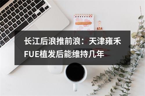 长江后浪推前浪：天津雍禾FUE植发后能维持几年