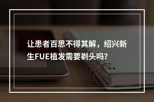 让患者百思不得其解，绍兴新生FUE植发需要剃头吗？