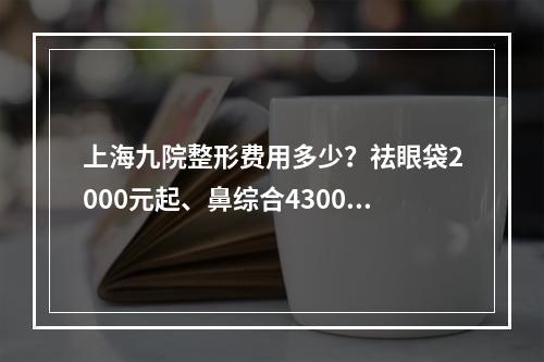 上海九院整形费用多少？祛眼袋2000元起、鼻综合4300元起