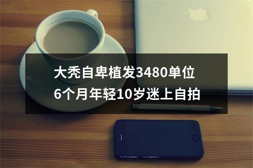 大秃自卑植发3480单位6个月年轻10岁迷上自拍