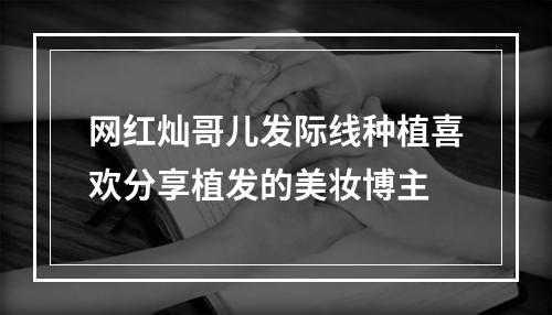 网红灿哥儿发际线种植喜欢分享植发的美妆博主